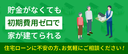 貯金がなくても初期費用ゼロで家が建てられる。住宅ローンに不安の方、お気軽にご相談ください！